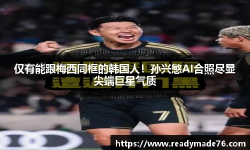 仅有能跟梅西同框的韩国人！孙兴慜AI合照尽显尖端巨星气质
