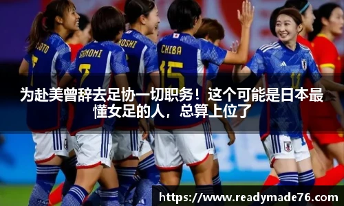 为赴美曾辞去足协一切职务！这个可能是日本最懂女足的人，总算上位了
